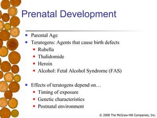 Prenatal Development Parental Age Teratogens: Agents that cause birth defects Rubella Thalidomide Heroin Alcohol: Fetal Alcohol Syndrome (FAS) Effects of teratogens depend on… Timing of exposure Genetic characteristics Postnatal environment 