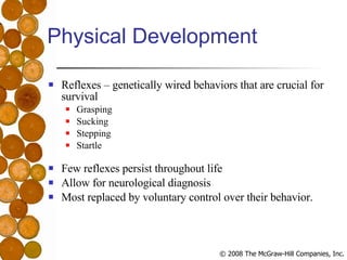 Physical Development Reflexes – genetically wired behaviors that are crucial for survival Grasping Sucking Stepping Startle Few reflexes persist throughout life Allow for neurological diagnosis Most replaced by voluntary control over their behavior. 