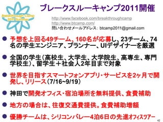 ブレークスルーキャンプ2011開催
           http://www.facebook.com/breakthroughcamp
           http://www.btcamp.com/
           問い合わせメールアドレス： btcamp2011@gmail.com

 予想を上回る49チーム、160名が応募し、23チーム、74
 名の学生エンジニア、プランナー、UIデザイナーを厳選
 全国の学生（高校生、大学生、大学院生、高専生、専門
 学校生）、留学生＋社会人2年目まで対象
 世界を目指すスマートフォンアプリ・サービスを2ヶ月で開
 発し、リリース（7/16~9/19）
 神田で開発オフィス・宿泊場所を無料提供、食費補助
 地方の場合は、往復交通費提供。食費補助増額
 優勝チームは、シリコンバレー4泊6日の先進ｵﾌｨｽﾂｱｰ                        42
 