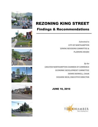 REZONING KING STREET
Findings & Recommendations


                                   Submitted to
                        CITY OF NORTHAMPTON
                ZONING REVISIONS COMMITTEE &
                             PLANNING BOARD




                                         By the
   GREATER NORTHAMPTON CHAMBER OF COMMERCE
            ECONOMIC DEVELOPMENT COMMITTEE
                        DENNIS BIDWELL, CHAIR
             SUZANNE BECK, EXECUTIVE DIRECTOR




         JUNE 10, 2010
 