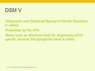 © The McGraw-Hill Companies, Inc.
DSM V
•Diagnostic and Statistical Manual of Mental Disorders,
5th
edition
•Published by the APA
•Book used as reference book for diagnosing which
specific disorder the symptoms listed is called
 