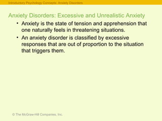 © The McGraw-Hill Companies, Inc.
Anxiety Disorders: Excessive and Unrealistic Anxiety
• Anxiety is the state of tension and apprehension that
one naturally feels in threatening situations.
• An anxiety disorder is classified by excessive
responses that are out of proportion to the situation
that triggers them.
Introductory Psychology Concepts: Anxiety Disorders
 