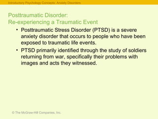 © The McGraw-Hill Companies, Inc.
Posttraumatic Disorder:
Re-experiencing a Traumatic Event
• Posttraumatic Stress Disorder (PTSD) is a severe
anxiety disorder that occurs to people who have been
exposed to traumatic life events.
• PTSD primarily identified through the study of soldiers
returning from war, specifically their problems with
images and acts they witnessed.
Introductory Psychology Concepts: Anxiety Disorders
 