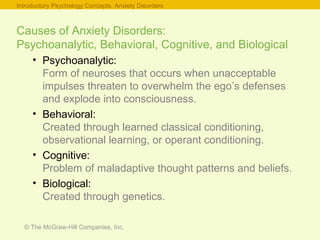 © The McGraw-Hill Companies, Inc.
Causes of Anxiety Disorders:
Psychoanalytic, Behavioral, Cognitive, and Biological
• Psychoanalytic:
Form of neuroses that occurs when unacceptable
impulses threaten to overwhelm the ego’s defenses
and explode into consciousness.
• Behavioral:
Created through learned classical conditioning,
observational learning, or operant conditioning.
• Cognitive:
Problem of maladaptive thought patterns and beliefs.
• Biological:
Created through genetics.
Introductory Psychology Concepts: Anxiety Disorders
 