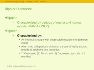 © The McGraw-Hill Companies, Inc.
Bipolar Disorders:
•Bipolar I
• Characterized by periods of mania and normal
moods (MANIA ONLY)
•Bipolar II
• Characterized by:
• An internal struggle with depression (usually the dominant
state)
• Alternated with periods of mania, a state of highly excited
moods of euphoria and grandeur.
• ***Only need (1) Manic and (1) Depressed episode in 6
months!!
Introductory Psychology Concepts: Mood Disorders
 
