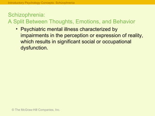 © The McGraw-Hill Companies, Inc.
Schizophrenia:
A Split Between Thoughts, Emotions, and Behavior
• Psychiatric mental illness characterized by
impairments in the perception or expression of reality,
which results in significant social or occupational
dysfunction.
Introductory Psychology Concepts: Schizophrenia
 