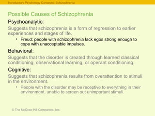 © The McGraw-Hill Companies, Inc.
Possible Causes of Schizophrenia
Psychoanalytic:
Suggests that schizophrenia is a form of regression to earlier
experiences and stages of life.
• Freud: people with schizophrenia lack egos strong enough to
cope with unacceptable impulses.
Behavioral:
Suggests that the disorder is created through learned classical
conditioning, observational learning, or operant conditioning.
Cognitive:
Suggests that schizophrenia results from overattention to stimuli
in the environment.
• People with the disorder may be receptive to everything in their
environment, unable to screen out unimportant stimuli.
Introductory Psychology Concepts: Schizophrenia
 