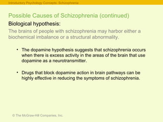 © The McGraw-Hill Companies, Inc.
Possible Causes of Schizophrenia (continued)
Biological hypothesis:
The brains of people with schizophrenia may harbor either a
biochemical imbalance or a structural abnormality.
• The dopamine hypothesis suggests that schizophrenia occurs
when there is excess activity in the areas of the brain that use
dopamine as a neurotransmitter.
• Drugs that block dopamine action in brain pathways can be
highly effective in reducing the symptoms of schizophrenia.
Introductory Psychology Concepts: Schizophrenia
 