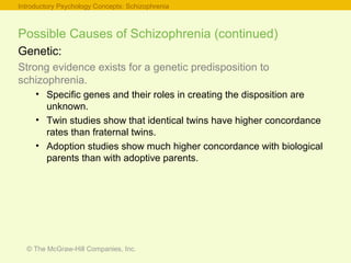 © The McGraw-Hill Companies, Inc.
Introductory Psychology Concepts: Schizophrenia
Possible Causes of Schizophrenia (continued)
Genetic:
Strong evidence exists for a genetic predisposition to
schizophrenia.
• Specific genes and their roles in creating the disposition are
unknown.
• Twin studies show that identical twins have higher concordance
rates than fraternal twins.
• Adoption studies show much higher concordance with biological
parents than with adoptive parents.
 
