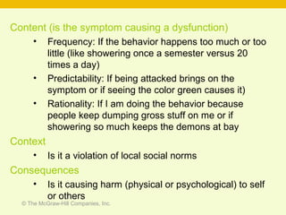 © The McGraw-Hill Companies, Inc.
Content (is the symptom causing a dysfunction)
• Frequency: If the behavior happens too much or too
little (like showering once a semester versus 20
times a day)
• Predictability: If being attacked brings on the
symptom or if seeing the color green causes it)
• Rationality: If I am doing the behavior because
people keep dumping gross stuff on me or if
showering so much keeps the demons at bay
Context
• Is it a violation of local social norms
Consequences
• Is it causing harm (physical or psychological) to self
or others
 