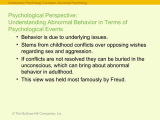 © The McGraw-Hill Companies, Inc.
Psychological Perspective:
Understanding Abnormal Behavior in Terms of
Psychological Events
• Behavior is due to underlying issues.
• Stems from childhood conflicts over opposing wishes
regarding sex and aggression.
• If conflicts are not resolved they can be buried in the
unconscious, which can bring about abnormal
behavior in adulthood.
• This view was held most famously by Freud.
Introductory Psychology Concepts: Abnormal Psychology
 