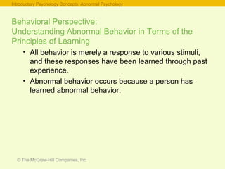 © The McGraw-Hill Companies, Inc.
Behavioral Perspective:
Understanding Abnormal Behavior in Terms of the
Principles of Learning
• All behavior is merely a response to various stimuli,
and these responses have been learned through past
experience.
• Abnormal behavior occurs because a person has
learned abnormal behavior.
Introductory Psychology Concepts: Abnormal Psychology
 