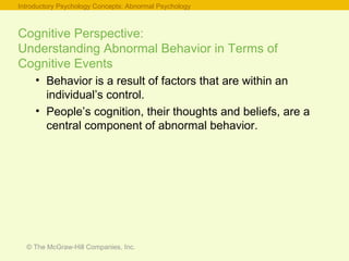© The McGraw-Hill Companies, Inc.
Cognitive Perspective:
Understanding Abnormal Behavior in Terms of
Cognitive Events
• Behavior is a result of factors that are within an
individual’s control.
• People’s cognition, their thoughts and beliefs, are a
central component of abnormal behavior.
Introductory Psychology Concepts: Abnormal Psychology
 