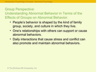 © The McGraw-Hill Companies, Inc.
Group Perspective:
Understanding Abnormal Behavior in Terms of the
Effects of Groups on Abnormal Behavior.
• People’s behavior is shaped by the kind of family
group, society, and culture in which they live.
• One’s relationships with others can support or cause
abnormal behaviors.
• Daily interactions that cause stress and conflict can
also promote and maintain abnormal behaviors.
Introductory Psychology Concepts: Abnormal Psychology
 