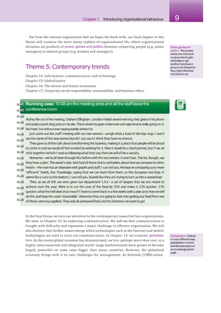 Chapter 1 Introducing organizational behaviour 9
Far from the rational organization that we begin the book with, our final chapter in this
theme will examine the more messy realities of organizational life, where organizational
decisions are products of power games and politics between competing people (e.g. senior
managers) or interest groups (e.g. workers and managers).
Theme 5:Contemporary trends
Chapter 14: Information, communication, and technology
Chapter 15: Globalization
Chapter 16: The service and leisure economies
Chapter 17: Corporate social responsibility, sustainability, and business ethics
Powergamesand
politics Theprocess
whereoneindividual
or grouptriesto gain
advantageor get
anotherindividualor
groupto do thingsthat
theymightotherwise
not intendto do.
Running case:10:48amthe meeting endsand all the staff leavethe
conferenceroom
Astheyfile out of the meeting,GrahamEffingham,JunctionHotel’saward-winningchef,goeson hisphone
and postsaquick blog post on hissite.Thisiswhere hegoesundercoverand sayswhatisreallygoing on in
the hotel,but withouteversayingexactly whereit is.
Just comeoutthe staff meetingwith ournewowners—arrrghwhat a loadof oldclap-trap.I won’t
saythenameof thenewownersbutallI can sayisI thinktheyhavenochance.
Theygaveusallthistalkabouttransformingthebusiness,makingit aplacethatpeoplewillbeproud
to cometoandwewouldall feel excitedbyworkingfor it. Howit wouldbea hardjourney,butif weall
sticktogether(whichI readasfollowingwhattheysay) thenwewillallbea success.
Nonsense—we’veall beenthroughthisbeforewiththelastowners;it won’tlast.Thislot,though,say
theyhaveaplan.Theowner’sside-kickhadallthesechartsandtablesabouthowwecomparetoother
hotels—themanhasanobsessionwithgraphsandstuff,I cantellyou.Hekeptoncomparingustomore
‘efficient’ hotels, like Travelodge, saying that we can learn from them, or this European one Etap. It
seemslikea race tothebottom,I can tellyou.Soundsliketheyaretryingtoturnusintoa sweatshop!
Then, as we all left, we were given our department ’sA3—a set of targets that we are meant to
achieve over the year. Mine is to cut the cost of the food by 30% and make it 23% quicker. 23%
quicker,whatthehelldoesthatmean?I havetocomebackinafewweekswithaplanastohowwewill
dothisandkeepthe costs‘reasonable,’otherwisetheyare goingtolookintogettingourfoodfromone
of thesecateringsuppliers.Theyonlydoprocessedfood,notthedirection wewanttogo!
In the final theme we turn our attention to the contemporary issues that face organizations.
We start, in Chapter 14, by exploring communication. We will see that communication is
fraught with difficulty and represents a major challenge to effective organization. We will
also discover that further issues emerge when technologies such as the Internet and mobile
technologies are used to carry out communication. In Chapter 15, we examine globaliza-
tion. As the recent global recession has demonstrated, we live, perhaps more than ever, in a
highly interconnected and integrated world. Large multinationals have grown to become
hugely powerful—in some cases bigger than many countries. However, the globalized
economy brings with it its own challenges for management. As Hofstede (1980) noted,
Globalization Defined
in manydifferentways,
globalization iswhere
activitiestakeplaceon
anincreasinglyglobal
scale.
 