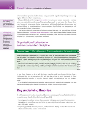 10 Chapter 1 Introducing organizational behaviour
national culture presents multinational companies with significant challenges in manag-
ing the differences between cultures.
Chapter 16 looks at the rising service sector, which, in some senses, represents a continu-
ation and, indeed, intensification of the rational approach we saw in the first theme. How-
ever, because it is customer-facing it carries the additional challenge of emotional and
aesthetic labour in which employees have to manage their feelings and appearances, put-
ting on an act in front of customers.
The recent financial crisis and corporate scandals have put the spotlight on our final
theoretical chapter, corporate social responsibility(CSR). We will see some of the key ethical
challenges that organizations face, how they respond to them, and the criticisms that cam-
paigners and activists have about these responses.
Organizational behaviour—
an interconnected discipline
Servicesector Non-
manufacturing
industries,suchas
retail,leisure,transport,
finance,andmedia.
Corporatesocial
responsibility A
contestedtermwith
different
interpretationsbut
generallytakento be
thesocialand
environmental
responsibility
corporationshave
towardstheir
stakeholders.
Running case:11:15amWeaverandChancemeet againin the boardroom
‘Well, that went well,’ says Weaver in a confident way, ‘I think we really hammered home our message.
This place needs agood shake-up and we’re the people to do it. With our new targets and management
practices Junction Hotel is going to be a very different place in a year’s time when we have transformed
them.’
Meanwhile, Linda Wilkinson is less jubilant asshe talks to Meg by reception. ‘They talk very positively,’
Linda sayswith asenseof despondency, ‘but they cannot just come here and impose their views on uslike
that.’
In our final chapter we draw all the issues together and look forward to the future
challenges that face organizations. We will see that, while we have discussed all these
topics as discrete entities, in practice they are highly interconnected and rely on each
other.
It is, therefore, important to be aware of the connections between the themes as you read
the chapters and prepare to write your essay or answer your exam questions.
Keyunderlyingtheories
As will be apparent from the discussion, OB covers a wide range of issues. To do this it draws
on a wide range of underlying disciplines (Figure 1.3).
• Sociology explores how society shapes people. It helps us understand that no action
takes place in a social vacuum and helps us appreciate how individual experiences are
part of broader society.
• Psychology seeks to measure, explain, and sometimes change human behaviour. It is
often considered the science of the mind.
 