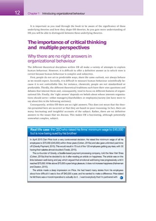 12 Chapter 1 Introducing organizational behaviour
It is important as you read through the book to be aware of the significance of these
underlying theories and how they shape OB theories. As you gain more understanding of
OB you will be able to distinguish between these underlying theories.
Theimportance of criticalthinking
and multipleperspectives
Why there are no right answers in
organizational behaviour
The different theoretical disciplines within OB all make a variety of attempts to explain
human behaviour. However, it is difficult to offer a definitive answer as to which view is
correct because human behaviour is complex and subjective.
First, people do not act in predictable ways, share the same outlook, nor always behave
as we would expect. Secondly, it is difficult to measure human behaviour scientifically be-
cause it is not controllable like, for instance, chemicals; people are not standardized or
predictable. Thirdly, the different theoretical traditions each have their own questions and
debates that interest them and, consequently, tend to focus on different features of organi-
zational life. Finally, the ‘right answer’ depends on beliefs about whose interests organiza-
tions should serve—either managers/shareholders or employees/society (we have more to
say about this in the following sections).
Consequently, within OB there are no right answers. This does not mean that the theo-
ries presented here are incorrect or that they are based on poor reasoning. In fact, there are
many fascinating and insightful accounts of the subject. Rather, there are no definitive
answers to the issues that we discuss. This makes OB a fascinating, although potentially
somewhat complex, subject.
Real life case: the CEOwho raised his firms’minimum wage to £45,000
but isnow being suedbyhisbrother
In April 2015 Dan Price took a very controversial decision. He raised the minimum wage of all his
employees to $70,000 (£45,000)within three years(Cohen,2015a)and also gaveunlimited paid time
off (GravityPayment,2015).Thiswould resultin 70out of the 120employeesgetting payrises,with 30
havingtheir salariesalmostdoubled(Torabi, 2015).
Theco-founder of Gravity,aSeattle-based payment processing company, told the NewYorkTimes
(Cohen, 2015a) that he decided to do it after reading an article on happiness. The article wason the
links between well-being and pay,which argued that emotional well-being rose progressively until it
reached$75,000.Whileabove$75,000ayearbringspleasure,it doesnot increasehappiness(Kahneman
and Deaton,2010).
The article made a deep impression on Price. He had heard many stories from his employees
about how difficult it was to live off $40,000 ayear, and he wanted to make adifference. Pricestated
he felt there wasa‘moralimperativeto actually do it …
I wanteverybody that I’m partneredwith
 
