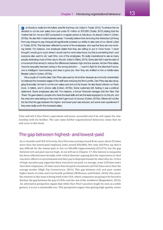 Chapter 1 Introducing organizational behaviour 13
Time will tell if Dan Price’s experiment will prove successful and if he will repair the rela-
tionship with his brother. The case raises further organizational behaviour issues that we
will cover in this book.
The gap between highest-and lowest-paid
As co-founder and CEO of Gravity, Dan Price was earning around $1m a year, about 25 times
more than the lowest-paid employee (who earned $36,000). Not only did Price say that it
was difficult for the lowest-paid to live on $36,000 (approximately £23,275), but the gap
between rich and poor was too high. As we will see in Chapter 17, this interest in inequality
has been reflected more broadly, with critical theorists arguing that the importance of chief
executive officers is overestimated and their pay is disproportionate for what they do. Critics
of high executive pay argue that these executives are paid, on average, some 120 times more
than their employees, 35 times more than hospital consultants and 162 times more than the
average teacher (High Pay Commission, 2011). This gap between rich and poor creates
higher levels of crime and even health problems (Wilkinson and Pickett, 2010). One possi-
ble solution to this issue is being tried in the USA, where companies are going to be forced to
disclose the gap between the pay of CEOs and the rest of the workforce (Kasperkevic, 2015).
An alternative perspective argues that while Dan Price’s position might be seen as a noble
gesture, it is not a sustainable one. This perspective argues that getting high-quality senior
at Gravity to really live the fullest, best life that they can’ (cited in Torabi, 2015). Toachieve this he
decided to cut his own salary from just under $1 million to $70,000 (Torabi, 2015) stating that the
‘market rate for me asa CEOcompared to a regular person is ridiculous, it’s absurd’ (cited in Cohen,
2015a). He also felt it made business sense.‘I honestly believe that removing that distraction [of living
from pay cheque to pay cheque] will significantly increase our ability to take care of our clients’ (cited
in Torabi, 2015). This hasbeen reflected by some of the employees, who saythat they are now work-
ing harder. For instance, one employee stated that they are willing to put in more hours. ‘I never
thought I would go to ajob where I would want to work extra hours, but this is something that I, and
everyone else, want to do,’ said Ortiz, one of the employees. ‘It’s really inspirational to see so many
people dedicating most of their day to this job’ (cited in Elkins,2015). Somealso felt it wasthe start of
amovement that aimed to reduce the differences between high and low earners.AsDan Pricestates,
‘Income inequality hasbeen racing in the wrong direction ...I want to fight for the idea that if some-
one is intelligent, hard-working and does a good job, then they are entitled to live a middle-class
lifestyle’ (cited in Cohen, 2015b).
Yetacouple of months later, Dan Price wassued by his brother because asaminority shareholder
he believed the increased wagesof the staff were reducing the firm’s profits. Dan Price wasalso strug-
gling financially: he had to cut his own salary and rent out his house. He also faced criticism on Face-
book, in letters, and in phone calls (Cohen, 2015b). Some customers left, feeling it was a political
statement. Some employees also left. For instance, a former financial manager told the New York
Times:‘Hegaveraisesto people who havethe leastskillsand arethe leastequipped to do the job, and
the oneswho were taking on the most didn’t getmuch of abump’ (Cohen,2015b).Others did not like
the fact that the gap between the higher- and lower-paid wasreduced, and some even questioned if
theywere reallyworth the increasedsalary.
 