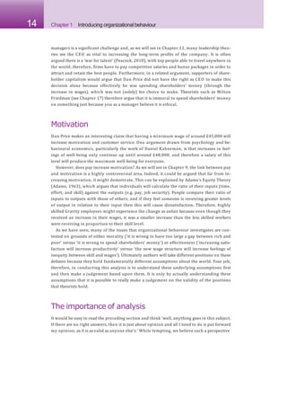 14 Chapter 1 Introducing organizational behaviour
managers is a significant challenge and, as we will see in Chapter 12, many leadership theo-
ries see the CEO as vital to increasing the long-term profits of the company. It is often
argued there is a ‘war for talent’ (Peacock, 2010), with top people able to travel anywhere in
the world; therefore, firms have to pay competitive salaries and bonus packages in order to
attract and retain the best people. Furthermore, in a related argument, supporters of share-
holder capitalism would argue that Dan Price did not have the right as CEO to make this
decision alone because effectively he was spending shareholders’ money (through the
increase in wages), which was not (solely) his choice to make. Theorists such as Milton
Friedman (see Chapter 17) therefore argue that it is immoral to spend shareholders’ money
on something just because you as a manager believe it is ethical.
Motivation
Dan Price makes an interesting claim that having a minimum wage of around £45,000 will
increase motivation and customer service. One argument drawn from psychology and be-
havioural economics, particularly the work of Daniel Kahneman, is that increases in feel-
ings of well-being only continue up until around £48,000, and therefore a salary of this
level will produce the maximum well-being for everyone.
However, does pay increase motivation? As we will see in Chapter 9, the link between pay
and motivation is a highly controversial area. Indeed, it could be argued that far from in-
creasing motivation, it might demotivate. This can be explained by Adams’s Equity Theory
(Adams, 1963), which argues that individuals will calculate the ratio of their inputs (time,
effort, and skill) against the outputs (e.g. pay, job security). People compare their ratio of
inputs to outputs with those of others, and if they feel someone is receiving greater levels
of output in relation to their input then this will cause dissatisfaction. Therefore, highly
skilled Gravity employees might experience the change as unfair because even though they
received an increase in their wages, it was a smaller increase than the less skilled workers
were receiving in proportion to their skill level.
As we have seen, many of the issues that organizational behaviour investigates are con-
tested on grounds of either morality (‘it is wrong to have too large a gap between rich and
poor’ versus ‘it is wrong to spend shareholders’ money’) or effectiveness (‘increasing satis-
faction will increase productivity’ versus ‘the new wage structure will increase feelings of
inequity between skill and wages’). Ultimately authors will take different positions on these
debates because they hold fundamentally different assumptions about the world. Your job,
therefore, in conducting this analysis is to understand these underlying assumptions first
and then make a judgement based upon them. It is only by actually understanding these
assumptions that it is possible to really make a judgement on the validity of the positions
that theorists hold.
The importance of analysis
It would be easy to read the preceding section and think ‘well, anything goes in this subject.
If there are no right answers, then it is just about opinion and all I need to do is put forward
my opinion, as it is as valid as anyone else’s.’ While tempting, we believe such a perspective
 