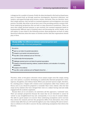 Chapter 1 Introducing organizational behaviour 15
is dangerous for a number of reasons. Firstly, the ideas developed in this book are based upon
years of research built up through numerous investigations, theoretical reflections, and
analysis, and argued through many lectures, articles, and books. They are, therefore, more
than simply opinions: they are built on reasoned arguments and investigations into actual
practice. Secondly, they draw on (as we have seen in the preceding section) a variety of dif-
ferent underlying perspectives that are built on deep theoretical foundations. These are
more than simply personal opinions or gut reactions, but reasoned arguments based on
fundamentally different ways of thinking about and discussing the world. Finally, as we
will explore in more detail in the following sections, these perspectives are built on wider
theoretical reflections about the nature of societies and the roles that organizations should
play in them.
Study skills: the difference betweenpersonalopinion and
anacademically-informedperspective
My opinion
•usesmy own taken-for-granted assumptions
•is basedon gut reaction and personalopinion
•may often contain sentencessuch as‘I think that . . . ’
Anacademically-informedperspective
•challenges received opinion and taken-for-granted assumptions
•is basedon theoretical reasoning,evidence, academic literature, and evaluation of competing
perspectives
•is basedon the evidence
•may often contain sentencessuch as‘Researchshows that . . .’
Therefore, while at first glance informed critical analysis might seem like simply stating
your own opinion, in practice developing an academically-informed perspective is more
rigorous, thoughtful, and evidence-based. While your personal opinion might, therefore,
be a starting point, it begins with common-sense assumptions rather than evidence and
theory and so you should be prepared to reconsider these views. Indeed, often the best
essays are by students who have changed their view on a subject having read and really
engaged with the academic arguments.
Because there are no set answers, we sometimes call this approach a ‘contested’ view.
There are multiple perspectives because the issues that we are interested in cannot be
‘solved’ in any straightforward way and, consequently, it is an area of constant debate.
The skill of a good analyst is to uncover these underlying assumptions and to see how
they inform the research and how this perspective differs from alternatives. One of the
central study skills that you will need throughout your time studying OB (and at univer-
sity as a whole) is to be able to uncover the key underlying assumptions that inform the
theories.
 