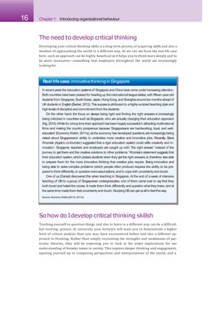 16 Chapter 1 Introducing organizational behaviour
The need to develop critical thinking
Developing your critical thinking skills is a long-term process of acquiring skills and also a
mindset of approaching the world in a different way. As we can see from the real life case
here, such an approach can be highly beneficial as it helps you to think more deeply and to
be more innovative—something that employers throughout the world are increasingly
looking for.
Real life case:innovativethinking in Singapore
In recent yearsthe education systemsof Singapore and China have come under increasing attention.
Both countries havebeen praised for headingup the international league tables,with fifteen-year-old
studentsfrom Singapore,SouthKorea,Japan,Hong Kong,and Shanghaiaround ten months aheadof
UKstudents in English(Barber,2012).Thissuccessisattributed to ahighly-scripted teaching styleand
high levelsof disciplineand commitment from the students.
On the other hand, the focus on always being right and finding the right answers is increasingly
being criticized in countries such asSingapore, who are actually changing their education approach
(Ng,2014).While for alongtime their approachhasbeenhugelysuccessfulin attractingmultinational
firms and making the country prosperous because ‘Singaporeans are hardworking, loyal, and well-
educated’ (Economy Watch, 2011a), asthe economy has developed questions are increasingly being
raised about Singaporeans’ ability to undertake more creative and innovative jobs. Recently, Steve
Wozniak (Apple’s co-founder) suggested that a rigid education system could stifle creativity and in-
novation: ‘Singapore, teachers and employers are caught up with “the right answer,” instead of the
journey to get there and the creative solutions to other problems.’ Wozniak’s statement suggests that
their education system,which praises students when they get the right answers,is,therefore, lessable
to prepare them for the more innovative thinking that creative jobs require. Being innovative and
being able to solve complex problems (which people often produce) requires the ability to be pre-
paredto think differently,to questionone’sassumptions,and to copewith uncertaintyand doubt.
One of us (Daniel) discovered this when teaching in Singapore. At the end of a week of intensive
teaching of OB to a group of Singaporean undergraduates, one of them came over to say that they
both loved and hated the course. It made them think differently and question what they knew, and at
the sametime madethem feel uncertaintyand doubt. StudyingOBcangetusall to feel thisway.
Source: Economy Watch(2011a, 2011b).
Sohow do Idevelop critical thinking skillsh
Teaching yourself to question things and also to learn in a different way can be a difficult,
but exciting, process. At university your lecturers will want you to demonstrate a higher
level of critical analysis than you may have encountered before and also a different ap-
proach to thinking. Rather than simply recounting the strengths and weaknesses of par-
ticular theories, they will be expecting you to look at the wider implications for our
understanding of broader issues in society. This requires deeper thinking and engagement,
opening yourself up to competing perspectives and interpretations of the world, and a
 