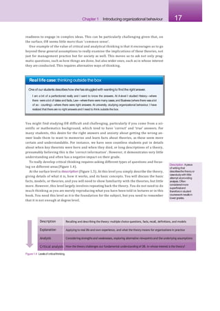 Chapter 1 Introducing organizational behaviour 17
readiness to engage in complex ideas. This can be particularly challenging given that, on
the surface, OB seems little more than ‘common sense’.
One example of the value of critical and analytical thinking is that it encourages us to go
beyond these general assumptions to really examine the implications of these theories, not
just for management practice but for society as well. This moves us to ask not only prag-
matic questions, such as how things are done, but also wider ones, such as in whose interest
they are conducted. This requires alternative ways of thinking.
Real life case:thinking outside the box
Oneof our students describeshow shehasstruggledwith wantingto find the rightanswer.
I am a bit of a perfectionist really and I want to know the answers. At A-level I studied History—where
there werealot of datesand facts, Law—wherethere were manycases,and Business(wherethere wasalot
of ac- counting)—where there were right answers. At university, studying organizational behaviour, I have
realized that thereareno right answersand I need to think outside the box.
You might find studying OB difficult and challenging, particularly if you come from a sci-
entific or mathematics background, which tend to have ‘correct’ and ‘true’ answers. For
many students, this desire for the right answers and anxiety about getting the wrong an-
swer leads them to want to memorize and learn facts about theories, as these seem more
certain and understandable. For instance, we have seen countless students put in details
about when key theorists were born and when they died, or long descriptions of a theory,
presumably believing this is the ‘correct information’. However, it demonstrates very little
understanding and often has a negative impact on their grade.
To really develop critical thinking requires asking different types of questions and focus-
ing on different areas (Figure 1.4).
At the surface level is description (Figure 1.5). At this level you simply describe the theory,
giving details of what it is, how it works, and its basic concepts. You will discuss the basic
facts, models, or theories, and you will need to show familiarity with the theories, but little
more. However, this level largely involves repeating back the theory. You do not need to do
much thinking as you are merely reproducing what you have been told in lectures or in this
book. You need this level as it is the foundation for the subject, but you need to remember
that it is not enough at degree level.
Description Recalling and describing thetheory: multiple choice questions, facts,recall, definitions, and models
Explanation Applying to real life and own experience, and what the theory means for organizations in practice
Analysis Considering strengths and weaknesses, exploring alternative viewpoints and the underlying assumptions
Critical analysis How the theory challenges our fundamental understanding of OB. In whose interest is the theory?
Figure1.4 Levelsof criticalthinking.
Description Apiece
of writing that
describesthe theoryor
casestudywith little
attempt atproviding
analysis.Often
consideredmore
superficialand
thereforein student
courseworkresultsin
lowergrades.
 