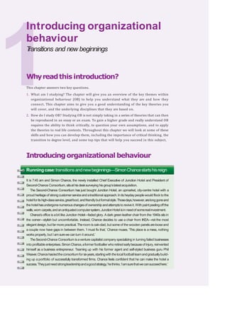 Whyreadthis introduction?
This chapter answers two key questions.
1. What am I studying? The chapter will give you an overview of the key themes within
organizational behaviour (OB) to help you understand what they are and how they
connect. This chapter aims to give you a good understanding of the key theories you
will cover, and the underlying disciplines that they are based on.
2. How do I study OB? Studying OB is not simply taking in a series of theories that can then
be reproduced in an essay or an exam. To gain a higher grade and really understand OB
requires the ability to think critically, to question your own assumptions, and to apply
the theories to real life contexts. Throughout this chapter we will look at some of these
skills and how you can develop them, including the importance of critical thinking, the
transition to degree level, and some top tips that will help you succeed in this subject.
Introducingorganizational behaviour
Introducing organizational
behaviour
T
ransitions and new beginnings
Runningcase:transitionsandnewbeginnings—SimonChancestartshisreign
It is 7:45 am and Simon Chance, the newly installed Chief Executive of Junction Hotel and President of
Second-Chance Consortium,sitsathisdesksurveying hisgroup’slatestacquisition.
The Second-Chance Consortium has just bought Junction Hotel, an upmarket, city-centre hotel with a
proud heritageof strongcustomerserviceandatraditional approach.In itsheydaypeoplewould flock to the
hotelforitshigh-classservice,greatfood,andfriendlybutformalstyle.Thosedays,however,arelonggoneand
thehotelhasundergonenumerouschangesofownershipandattemptsto reviveit.With paintpeelingoff the
walls,worn carpets,andanantiquatedcomputersystem,JunctionHotel isin needofsomerealinvestment.
Chance’soffice is abit like Junction Hotel—faded glory. Adark green leather chair from the 1940s sits in
the corner—stylish but uncomfortable. Instead, Chance decides to use a chair from IKEA—not the most
elegantdesign,but farmore practical.Theroom isoak-clad,but someof the wooden panelsarelooseand
a couple now have gaps in between them. ‘I must fix that,’ Chance muses. ‘This place is a mess, nothing
works properly, but I amsurewe canturn it around.’
TheSecond-Chance Consortium isaventure capitalist company specializing in turning failed businesses
into profitable enterprises.SimonChance,aformerfootballer who retiredearlybecauseofinjury,reinvented
himself as a business entrepreneur. Teaming up with his former agent and self-styled business guru Phil
Weaver,Chancehasledtheconsortiumforsixyears,startingwiththelocalfootballteamandgraduallybuild-
ing up a portfolio of successfully transformed firms. Chance feels confident that he can make the hotel a
success.‘Theyjustneedstrongleadershipandagoodstrategy,’hethinks.‘Iamsurethatwecansucceedhere.’
 