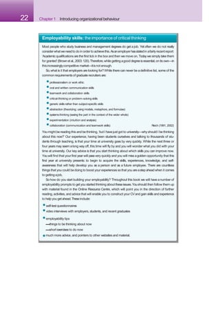 22 Chapter 1 Introducing organizational behaviour
•employability tips
–things to be thinking about now
–short exercises to do now
•much more advice, and pointers to other websites and material.
Employability skills: the importance of critical thinking
Most people who study business and management degrees do get a job. Yet often we do not really
considerwhatweneedto do in orderto achievethis.Asanemployerhasstatedin afairlyrecentreport:
‘Academic qualifications are the first tick in the box and then we move on. Todaywe simply take them
for granted’(Brownetal.,2003:120).Therefore,while getting agood degreeisessential,on itsown—in
thisincreasinglycompetitive market—itisnot enough.
So,what is it that employers are looking for?While there can never be adefinitive list, some of the
commonrequirementsof graduate recruiters are:
•professionalism or work ethic
•oral and written communication skills
•teamwork and collaboration skills
•critical-thinking or problem-solving skills
•generic skillsrather than subject-specific skills
•abstraction (theorizing; using models, metaphors, and formulae)
•systemsthinking (seeing the part in the context of the wider whole)
•experimentation (intuition and analysis)
•collaboration (communication and teamwork skills) Reich (1991, 2002)
Youmight be reading this and be thinking, ‘but I have just got to university—whyshould I be thinking
about this now?’ Our experience, having been students ourselves and talking to thousands of stu-
dents through teaching, is that your time at university goes by very quickly. While the next three or
four years may seem along way off, this time will fly by and you will wonder what you did with your
time at university. Our key advice is that you start thinking about which skills you can improve now.
Youwill find that your first year will passvery quickly and you will miss agolden opportunity that this
first year at university presents: to begin to acquire the skills, experiences, knowledge, and self-
awareness that will help develop you as a person and as a future employee. There are countless
things that you could bedoing to boost your experiences sothat you areastepahead when it comes
to getting ajob.
Sohow do you start building your employability? Throughout this book we will have anumber of
employability prompts to get you started thinking about theseissues.Youshould then follow them up
with material found in the Online Resource Centre, which will point you in the direction of further
reading, activities, and advice that will enable you to construct your CVand gain skills and experience
to help you getahead.Theseinclude:
•self-testquestionnaires
•video interviews with employers,students, and recent graduates
 
