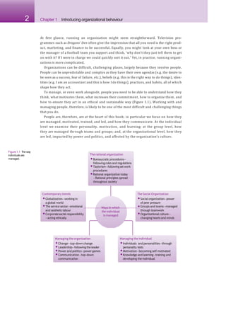 2 Chapter 1 Introducing organizational behaviour
At first glance, running an organization might seem straightforward. Television pro-
grammes such as Dragons’ Den often give the impression that all you need is the right prod-
uct, marketing, and finance to be successful. Equally, you might look at your own boss or
the manager of a football team you support and think, ‘why don’t they just tell them to get
on with it? If I were in charge we could quickly sort it out.’ Yet, in practice, running organi-
zations is more complicated.
Organizations can be difficult, challenging places, largely because they involve people.
People can be unpredictable and complex as they have their own agendas (e.g. the desire to
be seen as a success, fear of failure, etc.), beliefs (e.g. this is the right way to do things), iden-
tities (e.g. I am an accountant and this is how I do things), practices, and habits, all of which
shape how they act.
To manage, or even work alongside, people you need to be able to understand how they
think, what motivates them, what increases their commitment, how to organize them, and
how to ensure they act in an ethical and sustainable way (Figure 1.1). Working with and
managing people, therefore, is likely to be one of the most difficult and challenging things
that you do.
People are, therefore, are at the heart of this book; in particular we focus on how they
are managed, motivated, trained, and led, and how they communicate. At the individual
level we examine their personality, motivation, and learning; at the group level, how
they are managed through teams and groups; and, at the organizational level, how they
are led, impacted by power and politics, and affected by the organization’s culture.
the individual
is managed
The rational organization
•Bureaucratic procedures—
followingrules and regulations
•Taylorism—followingsetwork
procedures
•Rational organization today
—Rational principles spread
throughout society
Contemporary trends
•Globalization—working in
and aestheticlabour
•Corporatesocial responsibility
—acting ethically
Managing the organization
•Change—top-down change
•Leadership—followingthe leader
•Power and politics—powergames
•Communication—top-down
communication
Managing the individual
•Individuals and personalities—through
personality tests
•Motivation—becoming self-motivated
•Knowledge and learning—training and
developing the individual
The Social Organization
•Social organization—power
a global world of peer pressure
•The service sector—emotional Ways in which •Groups and teams—managed
through teamwork
•Organizational culture—
changing heartsand minds
Figure1.1 Theway
individualsare
managed.
 