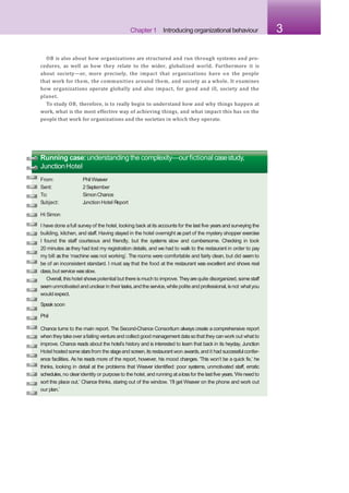 Chapter 1 Introducing organizational behaviour 3
OB is also about how organizations are structured and run through systems and pro-
cedures, as well as how they relate to the wider, globalized world. Furthermore it is
about society—or, more precisely, the impact that organizations have on the people
that work for them, the communities around them, and society as a whole. It examines
how organizations operate globally and also impact, for good and ill, society and the
planet.
To study OB, therefore, is to really begin to understand how and why things happen at
work, what is the most effective way of achieving things, and what impact this has on the
people that work for organizations and the societies in which they operate.
Running case:understanding the complexity—ourfictional casestudy,
JunctionHotel
From:
Sent:
To:
Subject:
Phil Weaver
2September
SimonChance
J
unction Hotel R
eport
Hi Simon
I have done afull survey of the hotel, looking back at its accounts for the last five years and surveying the
building, kitchen, and staff. Having stayed in the hotel overnight as part of the mystery shopper exercise
I found the staff courteous and friendly, but the systems slow and cumbersome. Checking in took
20 minutes asthey had lost my registration details, and we had to walk to the restaurant in order to pay
my bill asthe ‘machine was not working’. The rooms were comfortable and fairly clean, but did seem to
be of an inconsistent standard. I must say that the food at the restaurant was excellent and shows real
class,but service wasslow.
Overall,this hotel showspotential but there ismuch to improve. Theyarequite disorganized,somestaff
seemunmotivated andunclearin their tasks,andthe service,while polite and professional,isnot whatyou
would expect.
Speak soon
Phil
Chance turns to the main report. The Second-Chance Consortium always create a comprehensive report
when they takeoverafailing venture and collect good management datasothat they canwork out whatto
improve. Chance reads about the hotel’s history and is interested to learn that back in its heyday, Junction
Hotel hosted some starsfrom the stageand screen,its restaurant won awards,and it had successfulconfer-
ence facilities. As he reads more of the report, however, his mood changes. ‘This won’t be a quick fix,’ he
thinks, looking in detail at the problems that Weaver identified: poor systems, unmotivated staff, erratic
schedules,no clearidentity or purpose to the hotel, and running at alossfor the lastfive years.‘Weneed to
sort this place out,’ Chance thinks, staring out of the window. ‘I’ll get Weaver on the phone and work out
our plan.’
 