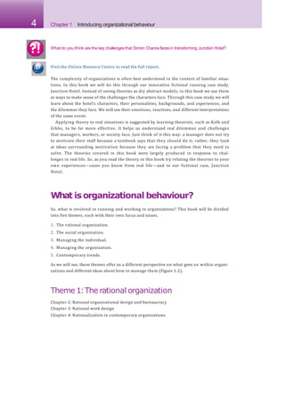 4 Chapter 1 Introducing organizational behaviour
Visit the Online Resource Centre to read the full report.
The complexity of organizations is often best understood in the context of familiar situa-
tions. In this book we will do this through our innovative fictional running case study,
Junction Hotel. Instead of seeing theories as dry abstract models, in this book we use them
as ways to make sense of the challenges the characters face. Through this case study we will
learn about the hotel’s characters, their personalities, backgrounds, and experiences, and
the dilemmas they face. We will see their emotions, reactions, and different interpretations
of the same event.
Applying theory to real situations is suggested by learning theorists, such as Kolb and
Gibbs, to be far more effective. It helps us understand real dilemmas and challenges
that managers, workers, or society face. Just think of it this way: a manager does not try
to motivate their staff because a textbook says that they should do it; rather, they look
at ideas surrounding motivation because they are facing a problem that they need to
solve. The theories covered in this book were largely produced in response to chal-
lenges in real life. So, as you read the theory in this book try relating the theories to your
own experiences—cases you know from real life—and to our fictional case, Junction
Hotel.
What isorganizational behaviour?
So, what is involved in running and working in organizations? This book will be divided
into five themes, each with their own focus and issues.
1. The rational organization.
2. The social organization.
3. Managing the individual.
4. Managing the organization.
5. Contemporary trends.
As we will see, these themes offer us a different perspective on what goes on within organi-
zations and different ideas about how to manage them (Figure 1.2).
Theme 1:The rational organization
Chapter 2: Rational organizational design and bureaucracy
Chapter 3: Rational work design
Chapter 4: Rationalization in contemporary organizations
What do you think are the key challenges that Simon Chancefaces in transforming Junction Hotel?
 