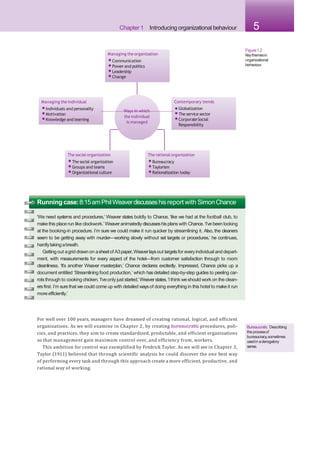 Chapter 1 Introducing organizational behaviour 5
Figure1.2
Keythemesin
organizational
behaviour.
the individual
is managed
Managing the organization
•Communication
•Power and politics
•Leadership
•Change
Managing the individual
•Individuals and personality
•Motivation
•Knowledge and learning
The social organization
•The social organization
•Groups and teams
•Organizational culture
The rational organization
•Bureaucracy
•Taylorism
•Rationalization today
Contemporary trends
Ways in which •Globalization
•The service sector
•CorporateSocial
Responsibility
Running case:8:15amPhilWeaverdiscusseshisreport with SimonChance
‘We need systems and procedures,’ Weaver states boldly to Chance, ‘like we had at the football club, to
make this place run like clockwork.’ Weaveranimatedly discusseshis plans with Chance.‘I’ve been looking
at the booking-in procedure. I’m sure we could make it run quicker by streamlining it. Also, the cleaners
seem to be getting away with murder—working slowly without set targets or procedures,’ he continues,
hardlytakingabreath.
Getting out agrid drawn on asheetof A3paper,Weaverlaysout targetsfor everyindividual and depart-
ment, with measurements for every aspect of the hotel—from customer satisfaction through to room
cleanliness. ‘It’s another Weaver masterplan,’ Chance declares excitedly. Impressed, Chance picks up a
document entitled ‘Streamlining food production,’ which hasdetailed step-by-step guides to peeling car-
rots through to cooking chicken.‘I’veonly just started,’Weaverstates.‘Ithink weshould work on the clean-
ers first. I’m surethat we could come up with detailed waysof doing everything in this hotel to make it run
moreefficiently.’
For well over 100 years, managers have dreamed of creating rational, logical, and efficient
organizations. As we will examine in Chapter 2, by creating bureaucratic procedures, poli-
cies, and practices, they aim to create standardized, predictable, and efficient organizations
so that management gain maximum control over, and efficiency from, workers.
This ambition for control was exemplified by Fredrick Taylor. As we will see in Chapter 3,
Taylor (1911) believed that through scientific analysis he could discover the one best way
of performing every task and through this approach create a more efficient, productive, and
rational way of working.
Bureaucratic Describing
theprocessof
bureaucracy,sometimes
usedin aderogatory
sense.
 