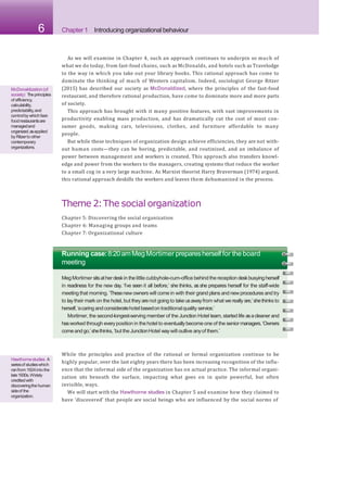 6 Chapter 1 Introducing organizational behaviour
As we will examine in Chapter 4, such an approach continues to underpin so much of
what we do today, from fast-food chains, such as McDonalds, and hotels such as Travelodge
to the way in which you take out your library books. This rational approach has come to
dominate the thinking of much of Western capitalism. Indeed, sociologist George Ritzer
(2015) has described our society as McDonaldized, where the principles of the fast-food
restaurant, and therefore rational production, have come to dominate more and more parts
of society.
This approach has brought with it many positive features, with vast improvements in
productivity enabling mass production, and has dramatically cut the cost of most con-
sumer goods, making cars, televisions, clothes, and furniture affordable to many
people.
But while these techniques of organization design achieve efficiencies, they are not with-
out human costs—they can be boring, predictable, and routinized, and an imbalance of
power between management and workers is created. This approach also transfers knowl-
edge and power from the workers to the managers, creating systems that reduce the worker
to a small cog in a very large machine. As Marxist theorist Harry Braverman (1974) argued,
this rational approach deskills the workers and leaves them dehumanized in the process.
Theme 2:The social organization
Chapter 5: Discovering the social organization
Chapter 6: Managing groups and teams
Chapter 7: Organizational culture
McDonaldization(of
society) Theprinciples
of efficiency,
calculability,
predictability,and
controlby whichfast-
foodrestaurantsare
managedand
organized,asapplied
by Ritzerto other
contemporary
organizations.
Running case:8:20amMeg Mortimer preparesherself for the board
meeting
Meg Mortimer sitsatherdeskin the little cubbyhole-cum-office behind the reception deskbusyingherself
in readiness for the new day. ‘I’ve seen it all before,’ she thinks, as she prepares herself for the staff-wide
meeting that morning. ‘Thesenew owners will come in with their grand plans and newprocedures and try
to laytheir mark on the hotel, but they arenot going to take usawayfrom what we really are,’shethinks to
herself,‘acaring andconsideratehotel basedon traditionalquality service.’
Mortimer, the second-longest-serving member of the Junction Hotel team, started life asacleaner and
hasworked through everyposition in the hotel to eventuallybecomeone of the seniormanagers.‘Owners
comeandgo,’shethinks,‘but the JunctionHotel waywill outlive anyof them.’
While the principles and practice of the rational or formal organization continue to be
highly popular, over the last eighty years there has been increasing recognition of the influ-
ence that the informal side of the organization has on actual practice. The informal organi-
zation sits beneath the surface, impacting what goes on in quite powerful, but often
invisible, ways.
We will start with the Hawthorne studies in Chapter 5 and examine how they claimed to
have ‘discovered’ that people are social beings who are influenced by the social norms of
Hawthornestudies A
seriesof studieswhich
ranfrom 1924intothe
late1930s.Widely
creditedwith
discoveringthehuman
sideof the
organization.
 