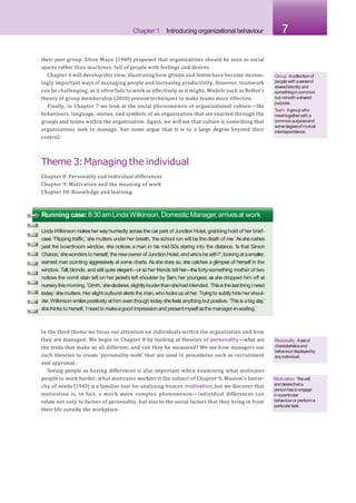 Chapter 1 Introducing organizational behaviour 7
their peer group. Elton Mayo (1949) proposed that organizations should be seen as social
spaces rather than machines, full of people with feelings and desires.
Chapter 6 will develop this view, illustrating how groups and teams have become increas-
ingly important ways of managing people and increasing productivity. However, teamwork
can be challenging, as it often fails to work as effectively as it might. Models such as Belbin’s
theory of group membership (2010) present techniques to make teams more effective.
Finally, in Chapter 7 we look at the social phenomenon of organizational culture—the
behaviours, language, stories, and symbols of an organization that are enacted through the
groups and teams within the organization. Again, we will see that culture is something that
organizations seek to manage, but some argue that it is to a large degree beyond their
control.
Theme 3:Managing the individual
Chapter 8: Personality and individual differences
Chapter 9: Motivation and the meaning of work
Chapter 10: Knowledge and learning
Group Acollectionof
peoplewith asenseof
sharedidentity and
somethingin common
but notwith ashared
purpose.
T
eam Agroupwho
meettogetherwith a
commonpurposeand
somedegreeof mutual
interdependence.
Running case:8:30amLindaWilkinson,DomesticManager,arrivesat work
LindaWilkinson makesher wayhurriedly acrossthe carpark of Junction Hotel, grabbing hold of her brief-
case.‘Flipping traffic,’ shemutters under her breath, ‘the school run will be the death of me.’ Assherushes
past the boardroom window, she notices a man in his mid-50s staring into the distance. ‘Is that Simon
Chance,’shewondersto herself,‘thenewownerof JunctionHotel,andwho’shewith?’,lookingatasmaller,
earnest man pointing aggressively at some charts. As she does so, she catches a glimpse of herself in the
window. Tall, blonde, and still quite elegant—or so her friends tell her—the forty-something mother of two
notices the vomit stain left on her jacket’s left shoulder by Sam, her youngest, as she dropped him off at
nurserythismorning.‘Grrrrh,’shedeclares,slightlylouderthanshehadintended.‘ThisisthelastthingIneed
today,’ shemutters. Her slight outburst alerts the man,who looks up at her.Trying to subtly hide her shoul-
der,Wilkinson smiles positively athim even though today shefeels anything but positive. ‘This is abig day,’
shethinks to herself,‘Ineedto makeagood impressionandpresentmyself asthe manager-in-waiting.’
In the third theme we focus our attention on individuals within the organization and how
they are managed. We begin in Chapter 8 by looking at theories of personality—what are
the traits that make us all different, and can they be measured? We see how managers use
such theories to create ‘personality tests’ that are used in procedures such as recruitment
and appraisal.
Seeing people as having differences is also important when examining what motivates
people to work harder; what motivates workers is the subject of Chapter 9. Maslow’s hierar-
chy of needs (1943) is a familiar tool for analysing human motivation, but we discover that
motivation is, in fact, a much more complex phenomenon—individual differences can
relate not only to factors of personality, but also to the social factors that they bring in from
their life outside the workplace.
Personality Asetof
characteristicsand
behaviourdisplayedby
anyindividual.
Motivation Thewill
anddesirethata
personhasto engage
in aparticular
behaviouror performa
particulartask.
 