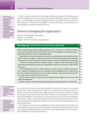 8 Chapter 1 Introducing organizational behaviour
Finally, we turn our attention to knowledge and learning in Chapter 10. We will see that
in the knowledge-intensive economy how knowledge is developed, captured, and distrib-
uted is an increasingly vital aspect that differentiates successful firms from those that fail.
What, though, do we mean by knowledge? Is it a set of facts that can be learned or is it
something that we acquire through experience?
Theme 4:Managing the organization
Chapter 11: Changing the organization
Chapter 12: Leadership
Chapter 13: Power and politics in organizations
Knowledgeand
learning Anaspectof
organizational
behaviourwhich
emphasizesthe
importanceof
information,
understandingand
practicalskillsfor
organizationalsuccess.
In particular it
examinesthecapacity
of theorganizationto
sharethisknowledgein
effectiveways.
Running case:10:00amSimonChancemeetsall the staff
Chance, followed closely by Weaver, walks purposefully into the conference room, reaches the podium,
and surveys his expectant audience. All the staff of Junction Hotel are gathered, somewhat nervously, to
hearfrom the hotel’snewowner andChiefExecutiveOfficer.
Chancestartsby introducinghimselfand hisconsortium andexplainingwhy theybought the hotel.He
saysthat it hasaproud tradition of quality customerservice,but the world ischangingandthe hotelneeds
to changewith it. He, with all their help,isgoingto transformthisplace,to bring it backto its former glory.
‘JunctionHotel isgoing to feel likeanew place,’he goeson to say,‘anew culture where hard work gets
rewardedand the bestpeoplesucceed.Thisisacleanslatefor everyone andI amgoingto setthe hotel on
anew course.’
‘Thisisanexciting time for all of us,’Chancecontinues,warming to histheme, ‘but let’sbe under no illu-
sions,it isgoing to be challenging.Someof you aregoing to find the changesthat we put in place difficult.
Someof you might not evenwantto comewith usin this newdirection.I respectthat. Butwehaveadirec-
tion,’hewarned,‘andwe will not be blown off course.’
‘Over the next few months we will all need to pull together. Working together, I’m sure we can make
JunctionHotel greatagain.’
Weaverthen getsup, unravelshisA3sheets,and startslaying out the newdirectionfor JunctionHotel.
Our fourth theme focuses on how the organization as a whole is managed. In a sense, the
whole book is about organizational change, but we particularly focus on this topic in
Chapter 11. We will see through that chapter that there are two major models of change:
the emergent and planned approaches. While these focus predominantly on the role of
the senior managers in organizations, we will see that how the rest of the staff respond to
that change is critical in the organization’s success. We also look at how theories of indi-
vidual learning and development contribute to successful change and development on an
organizational scale.
This brings us on to the issue of leadership and followership in Chapter 12. Leaders are
seen as powerful people, vital for the success of the organization. While numerous theories
have sought to identify what makes a great leader, recent theory has focused on the impor-
tance of followers for organizational success.
Change Theprocess
by whichan
organizationchanges
in practices,processes,
culture,etc.in a
plannedor emergent
fashion.
Leadership The
processof leadingor
influencingthe
behaviourof others.In
thebroadestdefinition,
it canbecarriedout by
anyonein the
organization.
 