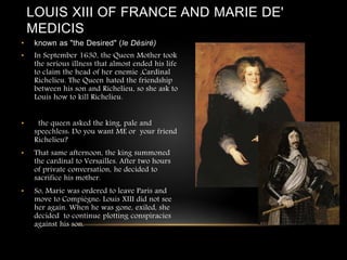 LOUIS XIII OF FRANCE AND MARIE DE'
MEDICIS
• known as "the Desired" (le Désiré)
• In September 1630, the Queen Mother took
the serious illness that almost ended his life
to claim the head of her enemie ,Cardinal
Richelieu. The Queen hated the friendship
between his son and Richelieu, so she ask to
Louis how to kill Richelieu.
• the queen asked the king, pale and
speechless: Do you want ME or your friend
Richelieu?
• That same afternoon, the king summoned
the cardinal to Versailles. After two hours
of private conversation, he decided to
sacrifice his mother.
• So, Marie was ordered to leave Paris and
move to Compiègne: Louis XIII did not see
her again. When he was gone, exiled, she
decided to continue plotting conspiracies
against his son.
 