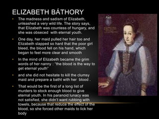 ELIZABETH BÁTHORY
• The madness and sadism of Elizabeth,
unleashed a very wild life. The story says,
that Elizabeth was countess of hungary, and
she was obseced with eternal youth.
• One day, her maid pulled her hair too and
Elizabeth slapped so hard that the poor girl
bleed, the blood fell on his hand, which
began to feel more clear and smooth
• In the mind of Elizabeth became the grim
words of her nanny : “the blood is the way to
get eternal youth”
• and she did not hesitate to kill the clumsy
maid and prepare a batht with her blood .
• That would be the first of a long list of
murders to stock enough blood to give
eternal youth. In his paranoid lunacy was
not satisfied, she didn’t want rubbing with
towels, because that reduce the effect of the
blood, so she forced other maids to lick her
body
 