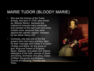MARIE TUDOR (BLOODY MARIE)
• She was the heiress of the Tudor
dinasty, she born in 1516, also known
as «Bloody Marie» because she
ordered to execute many cardenals
and member of the real court and many
subdits more, because they were
against the catholic religion imposed
by her father Henry VIII.
• Curiously, she was one of the few
queens who had many nobiliary titles
for their marriage whit Felipe II of Spain
«Felibe and Marie, for the grace of
god, King and Queen of England,
Spain, Napoles Jerusalem and Ireland,
defenders of the faith, princes of Spain
and Silicia, Archduke of Austria, Dukes
of Milan, Burgundy and Brabant,
Counts of Habsburg, Flandes and
Tirol»
 