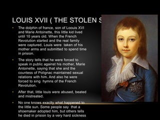 LOUIS XVII ( THE STOLEN SUN)
• The dolphin of france, son of Loouis XVI
and Marie Antoinette, this little kid lived
until 10 years old. When the French
Revolution started and the real family
were captured, Louis were taken of his
mother arms and submitted to spend time
in prision.
• The story tells that he were forced to
speak in public against his mother, Marie
Antoinette, saying that she and the
countess of Polignac maintained sexual
relations with him. And also he were
forced to sing hymns of the French
Revolution.
• After that, little louis were abused, beated
and mistreated.
• No one knows exaclty what happened to
the little sun. Some people say that a
shoemaker adopted him, but others tells
he died in prision by a very hard sickness
 