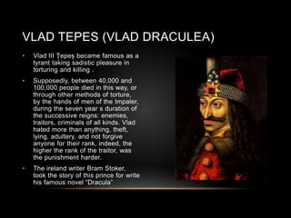 VLAD TEPES (VLAD DRACULEA)
• Vlad III Țepeș became famous as a
tyrant taking sadistic pleasure in
torturing and killing .
• Supposedly, between 40,000 and
100,000 people died in this way, or
through other methods of torture,
by the hands of men of the Impaler,
during the seven year s duration of
the successive reigns: enemies,
traitors, criminals of all kinds. Vlad
hated more than anything, theft,
lying, adultery, and not forgive
anyone for their rank, indeed, the
higher the rank of the traitor, was
the punishment harder.
• The ireland writer Bram Stoker,
took the story of this prince for write
his famous novel “Dracula”
 