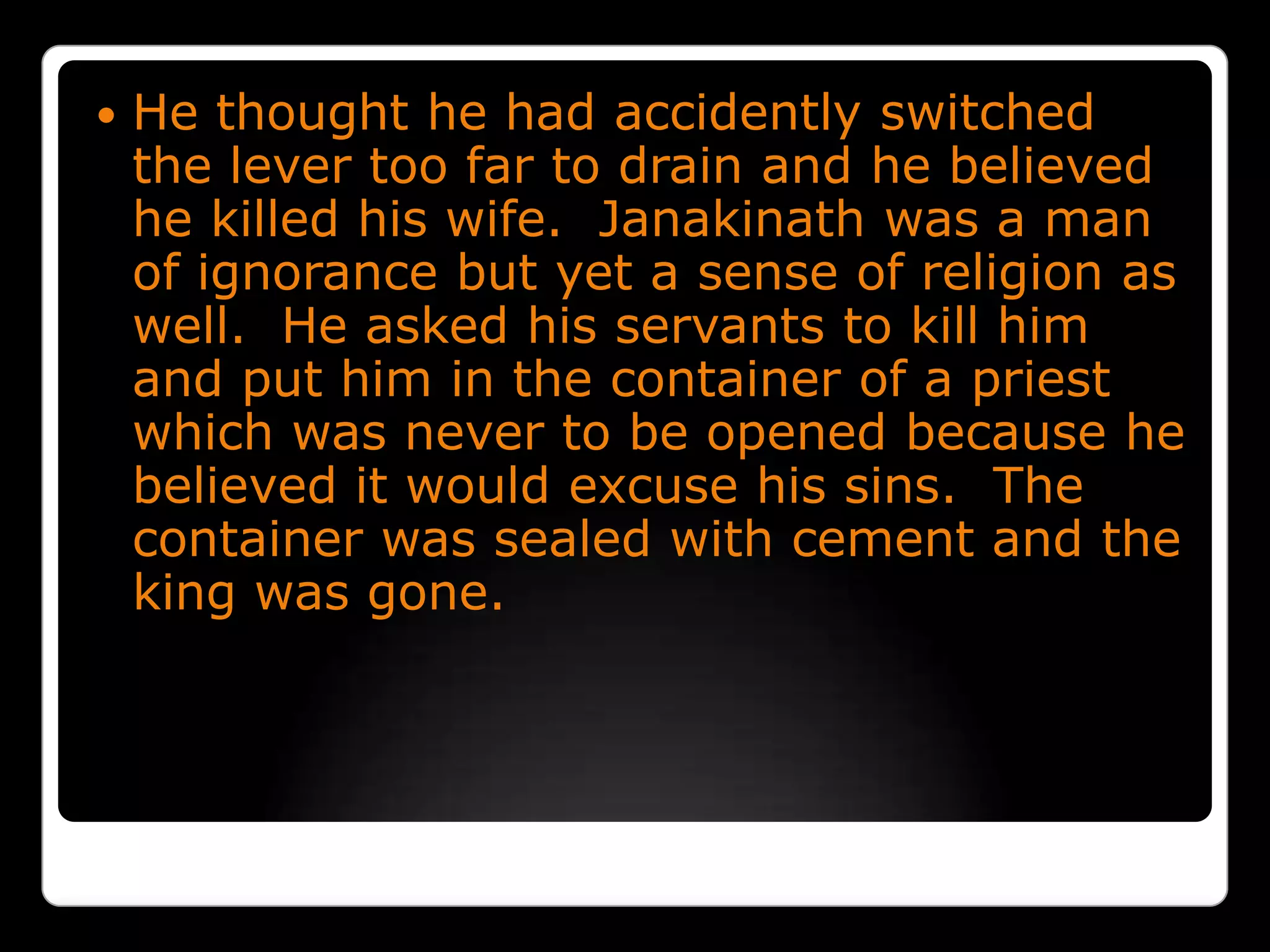 He thought he had accidently switched the lever too far to drain and he believed he killed his wife.  Janakinath was a man of ignorance but yet a sense of religion as well.  He asked his servants to kill him and put him in the container of a priest which was never to be opened because he believed it would excuse his sins.  The container was sealed with cement and the king was gone. 