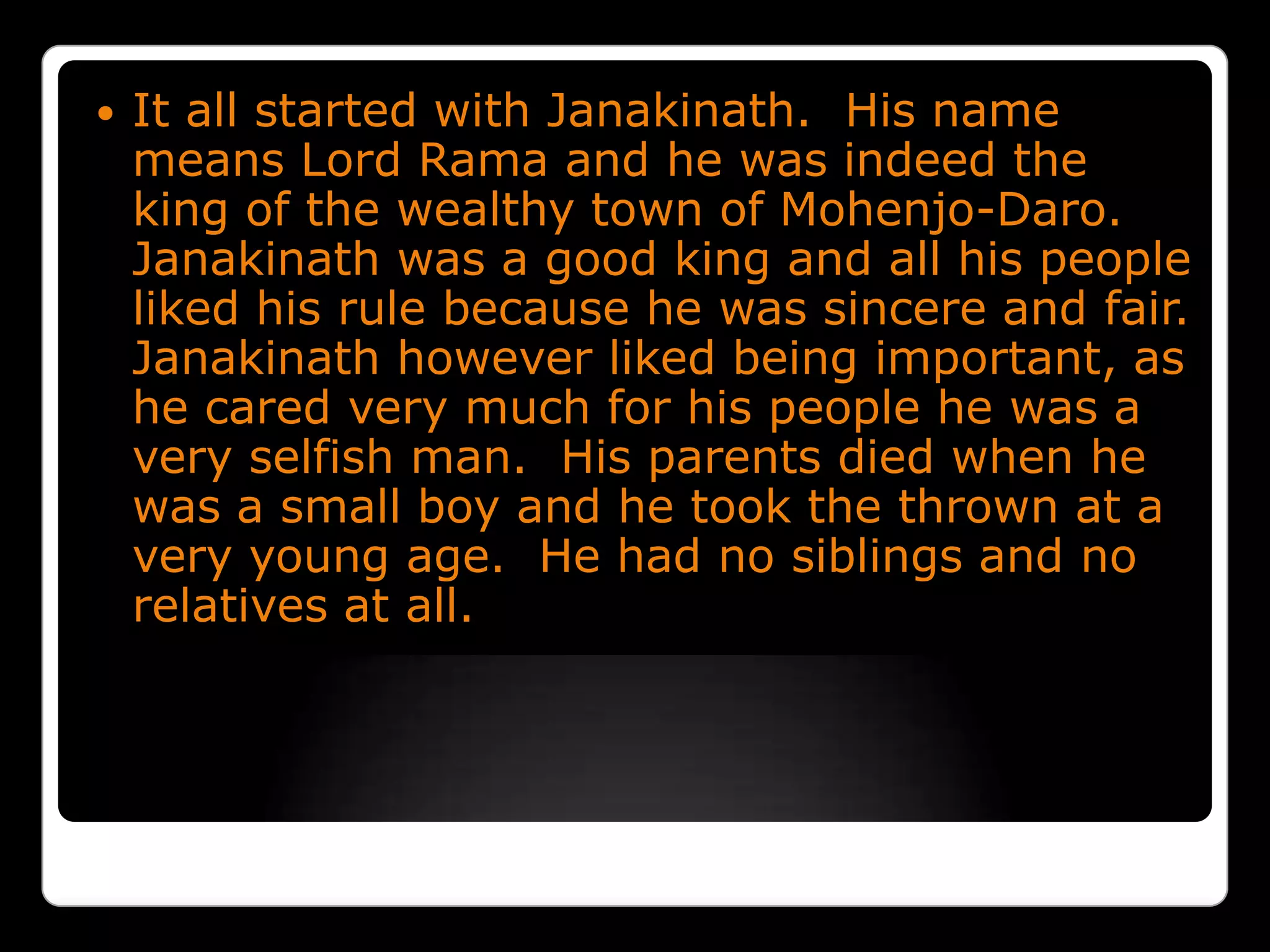 It all started with Janakinath.  His name means Lord Rama and he was indeed the king of the wealthy town of Mohenjo-Daro.  Janakinath was a good king and all his people liked his rule because he was sincere and fair.  Janakinath however liked being important, as he cared very much for his people he was a very selfish man.  His parents died when he was a small boy and he took the thrown at a very young age.  He had no siblings and no relatives at all.