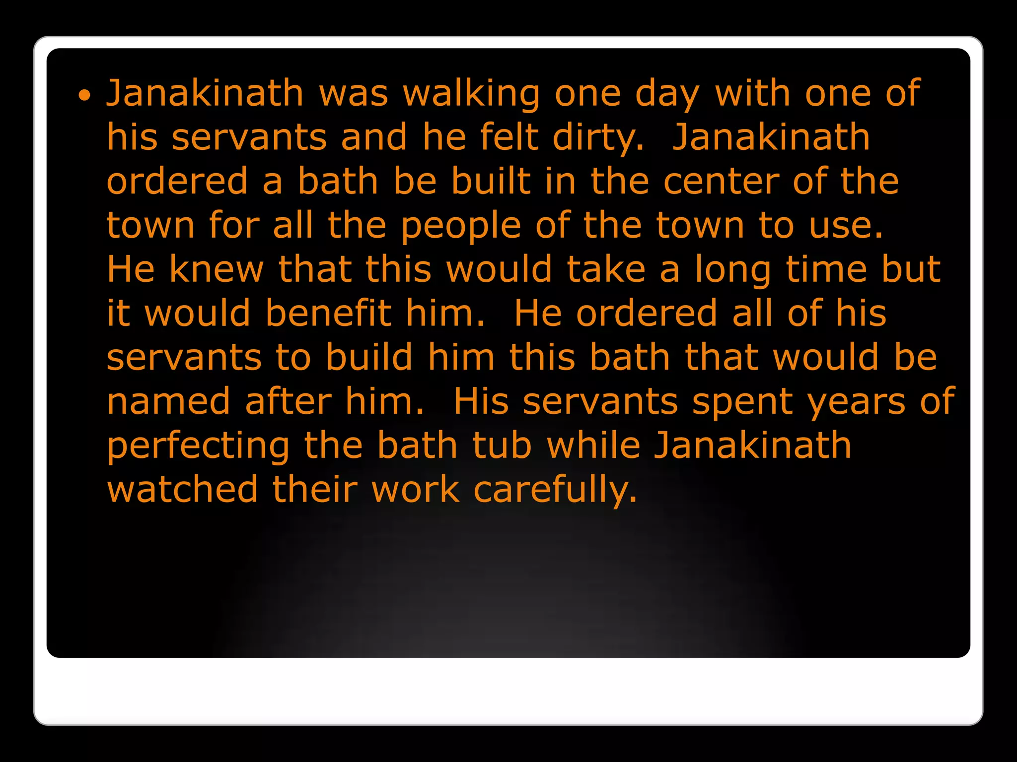 Janakinath was walking one day with one of his servants and he felt dirty.  Janakinath ordered a bath be built in the center of the town for all the people of the town to use.  He knew that this would take a long time but it would benefit him.  He ordered all of his servants to build him this bath that would be named after him.  His servants spent years of perfecting the bath tub while Janakinath watched their work carefully. 