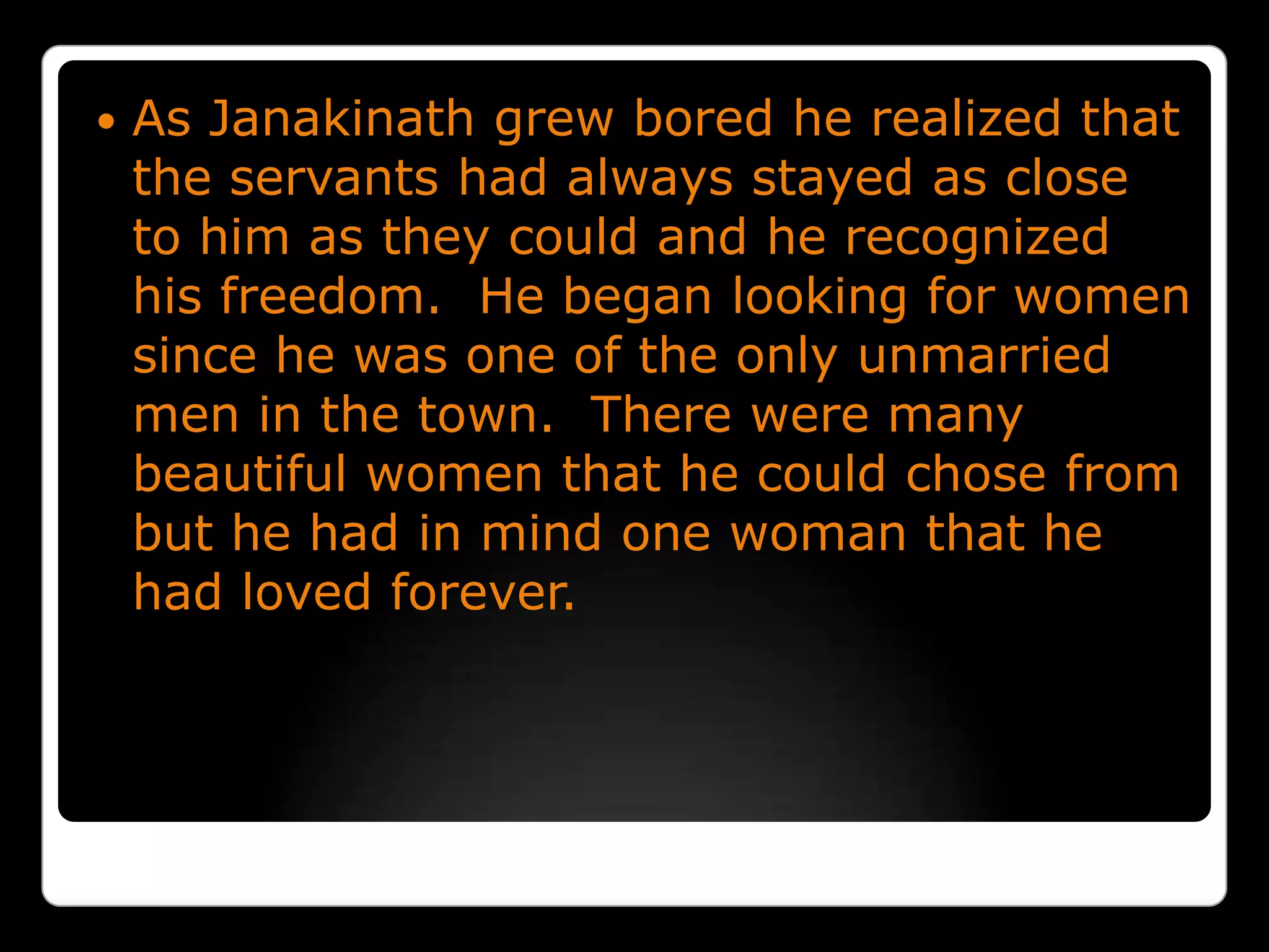 As Janakinath grew bored he realized that the servants had always stayed as close to him as they could and he recognized his freedom.  He began looking for women since he was one of the only unmarried men in the town.  There were many beautiful women that he could chose from but he had in mind one woman that he had loved forever.
