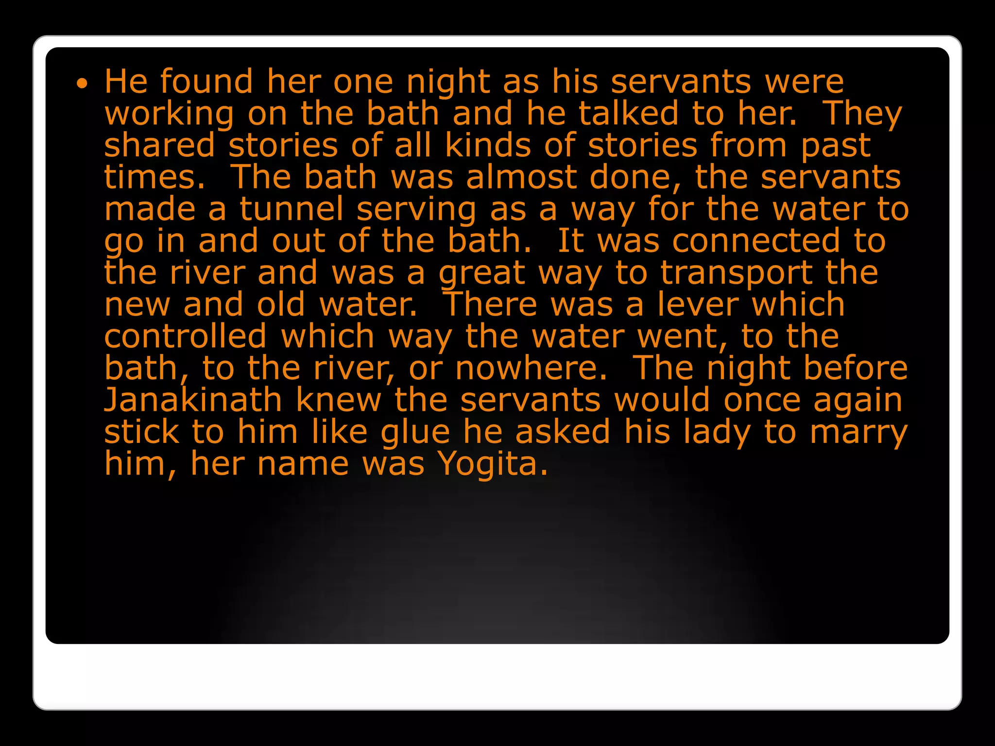 He found her one night as his servants were working on the bath and he talked to her.  They shared stories of all kinds of stories from past times.  The bath was almost done, the servants made a tunnel serving as a way for the water to go in and out of the bath.  It was connected to the river and was a great way to transport the new and old water.  There was a lever which controlled which way the water went, to the bath, to the river, or nowhere.  The night before Janakinath knew the servants would once again stick to him like glue he asked his lady to marry him, her name was Yogita.