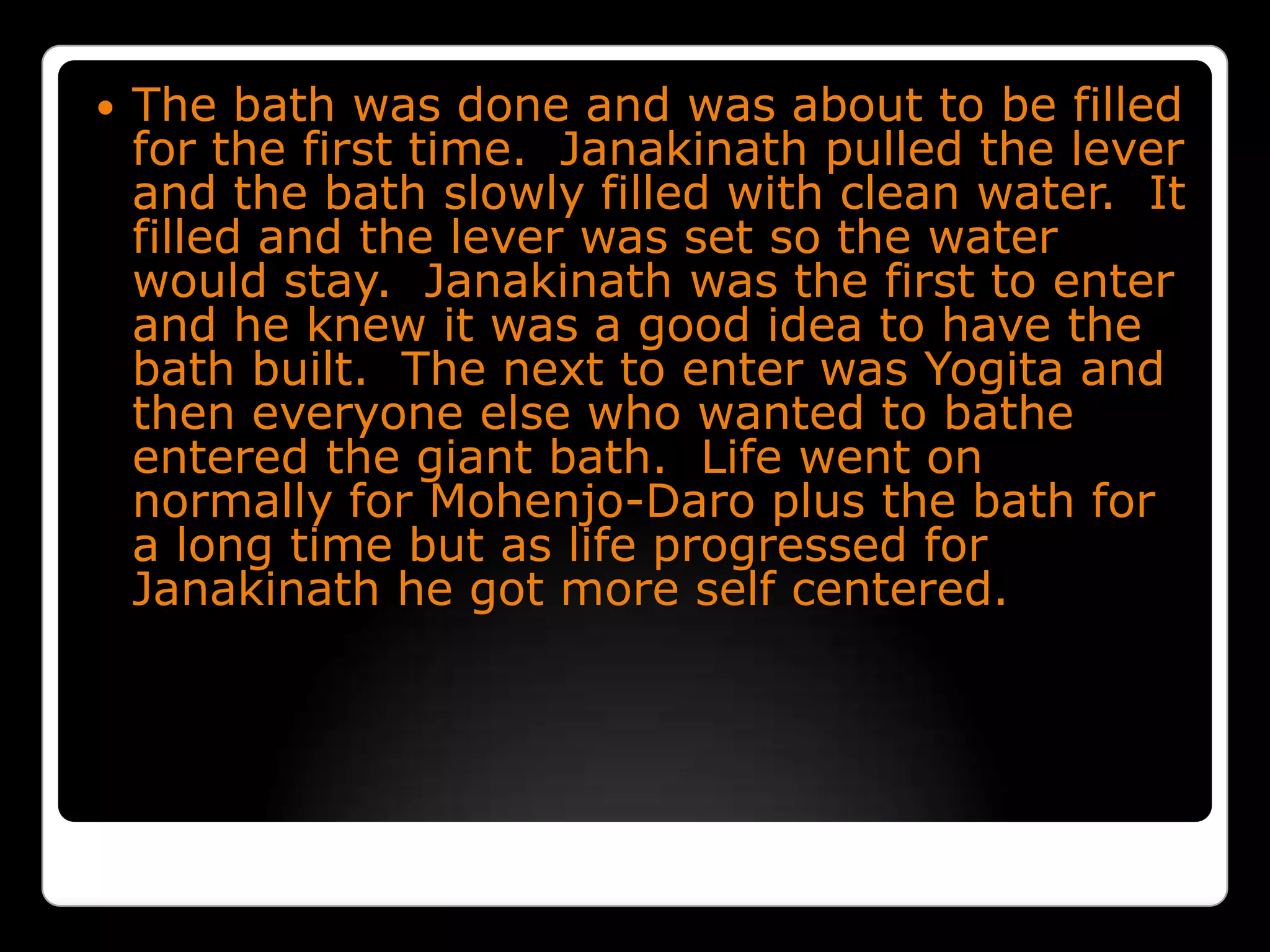 The bath was done and was about to be filled for the first time.  Janakinath pulled the lever and the bath slowly filled with clean water.  It filled and the lever was set so the water would stay.  Janakinath was the first to enter and he knew it was a good idea to have the bath built.  The next to enter was Yogita and then everyone else who wanted to bathe entered the giant bath.  Life went on normally for Mohenjo-Daro plus the bath for a long time but as life progressed for Janakinath he got more self centered.