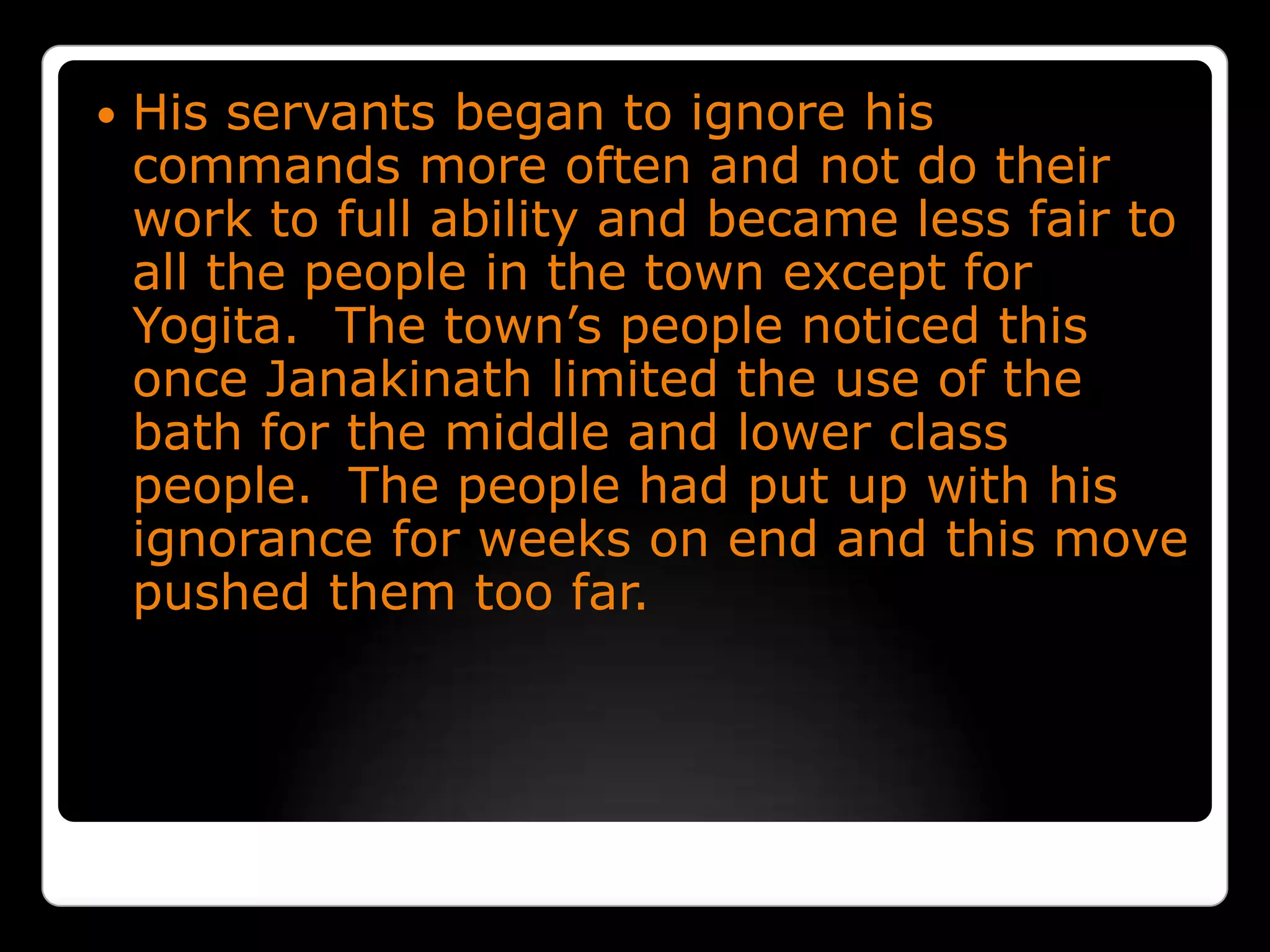 His servants began to ignore his commands more often and not do their work to full ability and became less fair to all the people in the town except for Yogita.  The town’s people noticed this once Janakinath limited the use of the bath for the middle and lower class people.  The people had put up with his ignorance for weeks on end and this move pushed them too far. 
