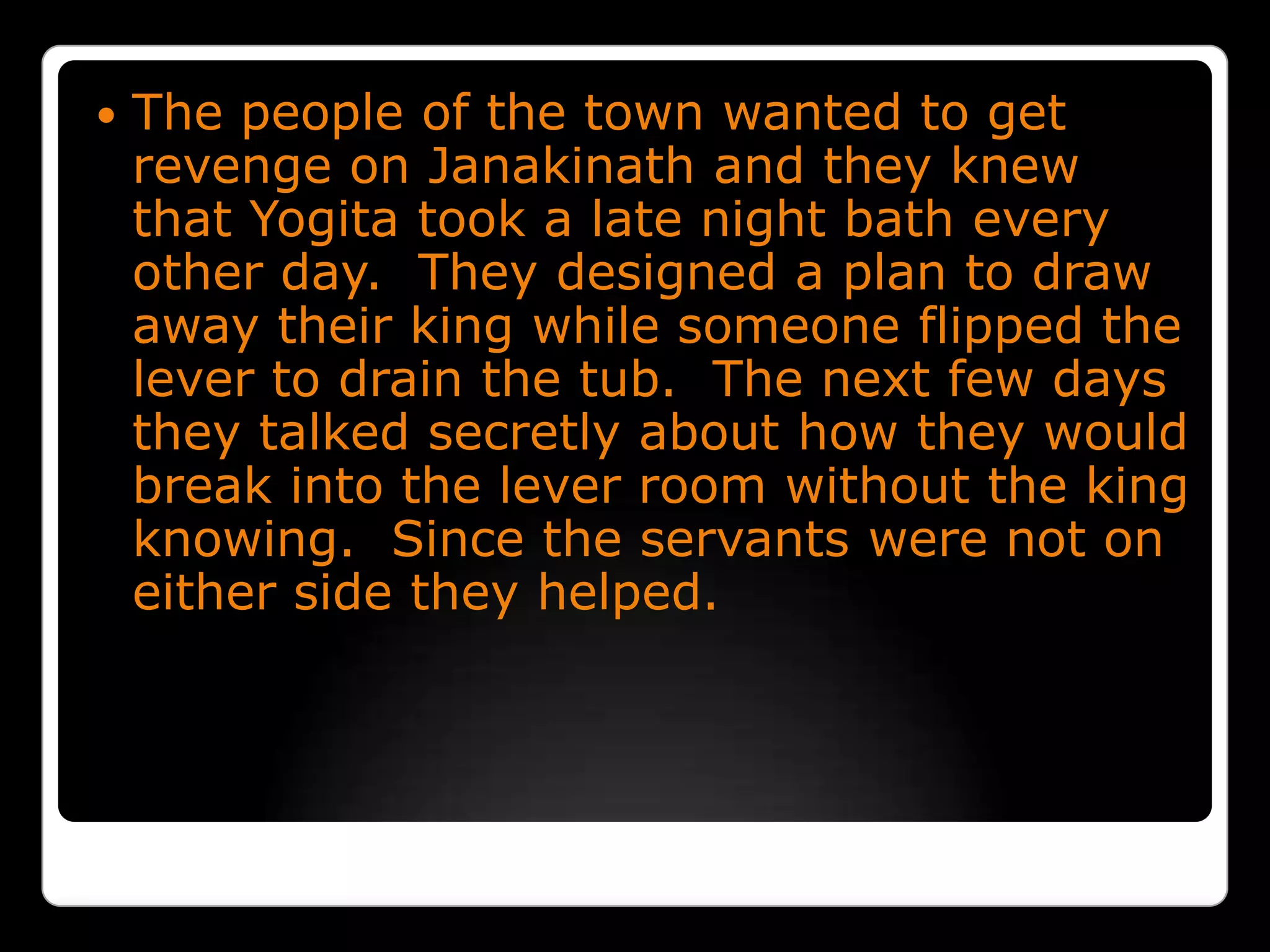 The people of the town wanted to get revenge on Janakinath and they knew that Yogita took a late night bath every other day.  They designed a plan to draw away their king while someone flipped the lever to drain the tub.  The next few days they talked secretly about how they would break into the lever room without the king knowing.  Since the servants were not on either side they helped.