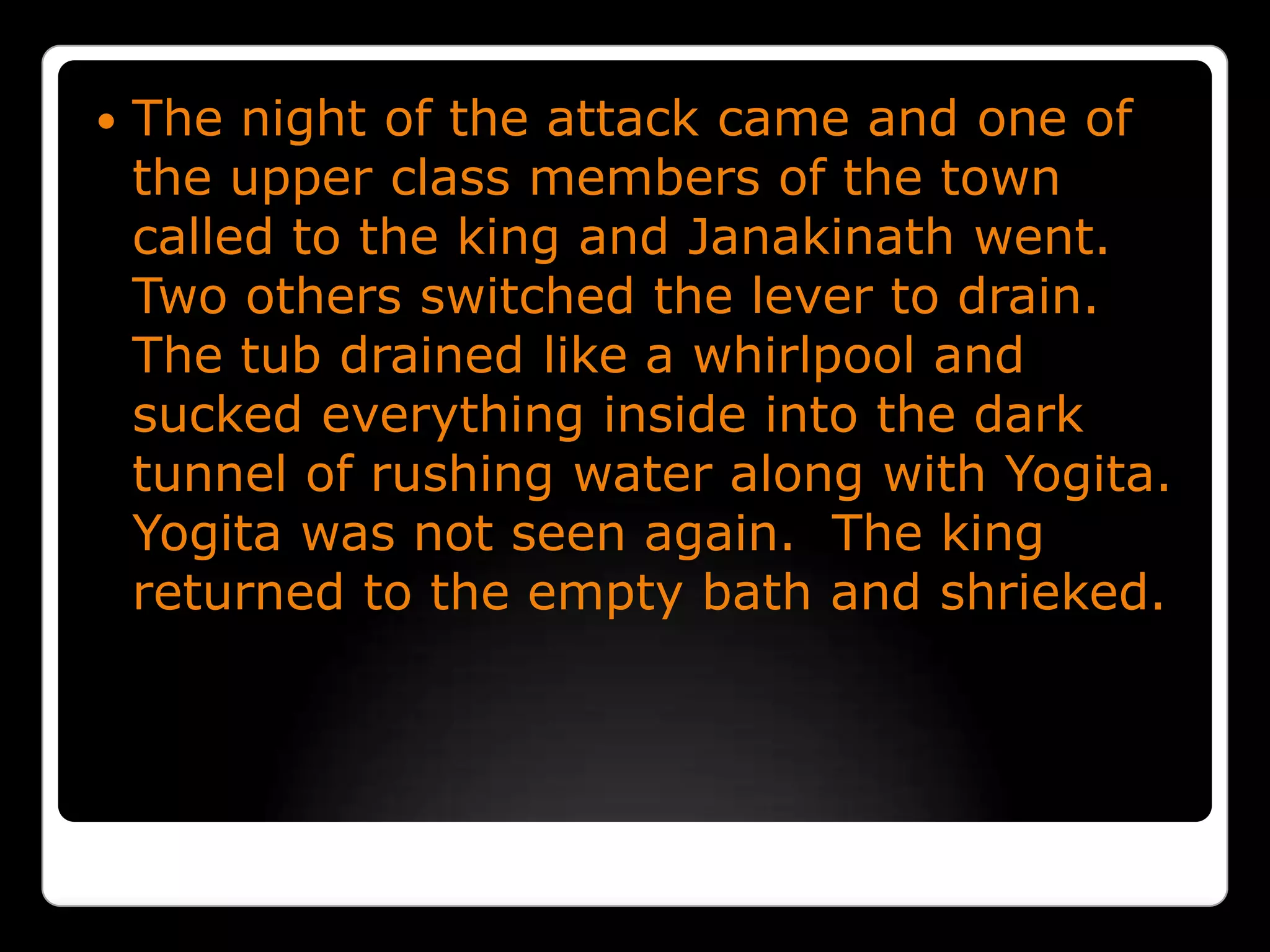 The night of the attack came and one of the upper class members of the town called to the king and Janakinath went.  Two others switched the lever to drain.  The tub drained like a whirlpool and sucked everything inside into the dark tunnel of rushing water along with Yogita.  Yogita was not seen again.  The king returned to the empty bath and shrieked.
