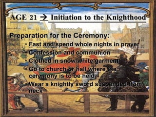 AGE 21    Initiation to the Knighthood Preparation for the Ceremony: Fast and spend whole nights in prayer Confession and communion Clothed in snow-white garment Go to church or hall where the ceremony is to be held Wear a knightly sword suspended from neck 